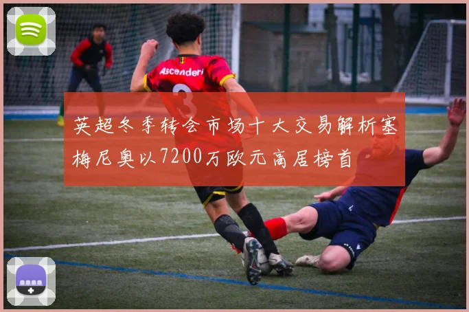 英超冬季转会市场十大交易解析塞梅尼奥以7200万欧元高居榜首