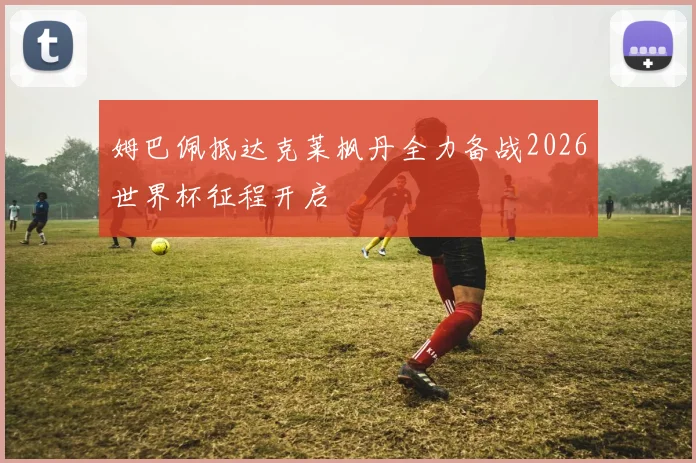 姆巴佩抵达克莱枫丹全力备战2026世界杯征程开启