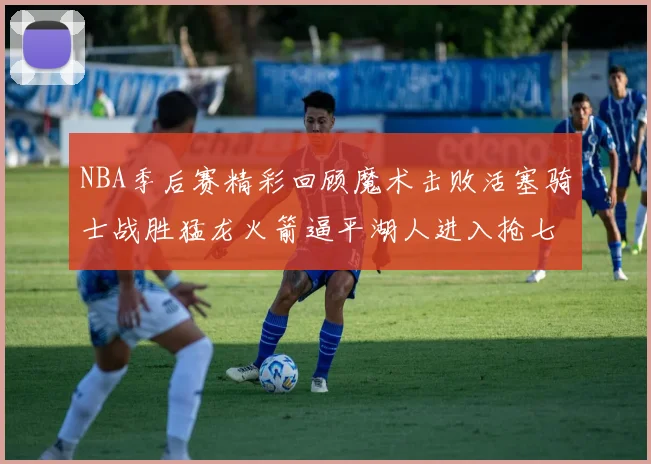 NBA季后赛精彩回顾魔术击败活塞骑士战胜猛龙火箭逼平湖人进入抢七大战