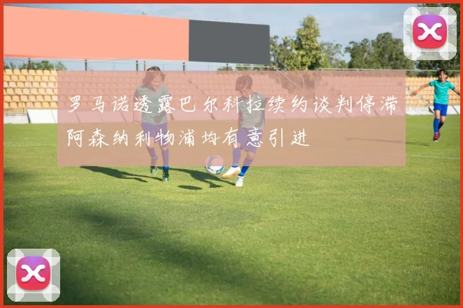 罗马诺透露巴尔科拉续约谈判停滞阿森纳利物浦均有意引进