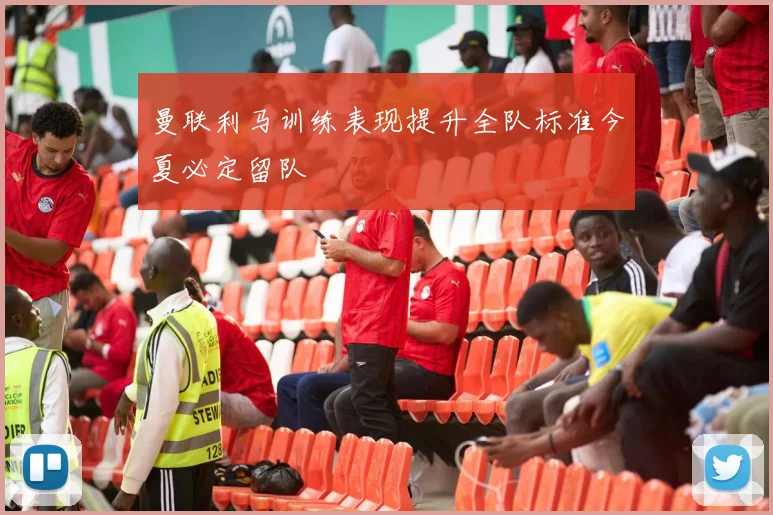 曼联利马训练表现提升全队标准今夏必定留队