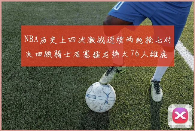 NBA历史上四次激战连续两轮抢七对决回顾骑士活塞猛龙热火76人雄鹿子弹马刺
