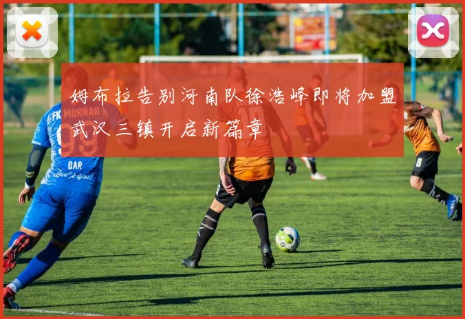姆布拉告别河南队徐浩峰即将加盟武汉三镇开启新篇章