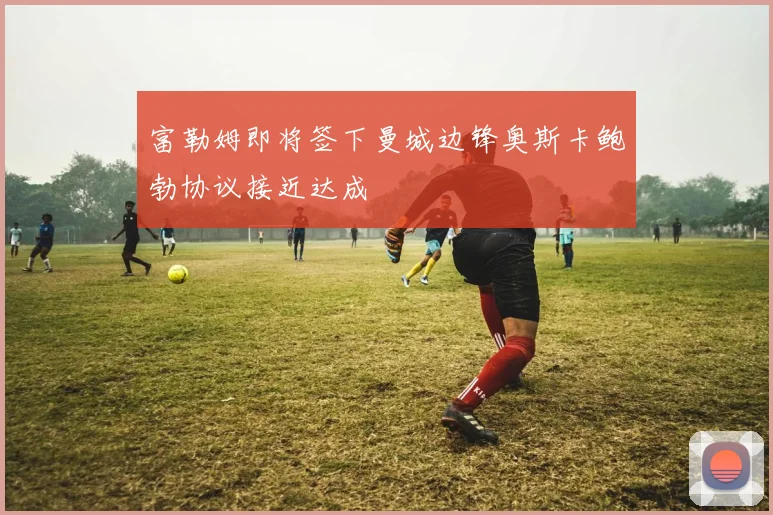 富勒姆即将签下曼城边锋奥斯卡鲍勃协议接近达成