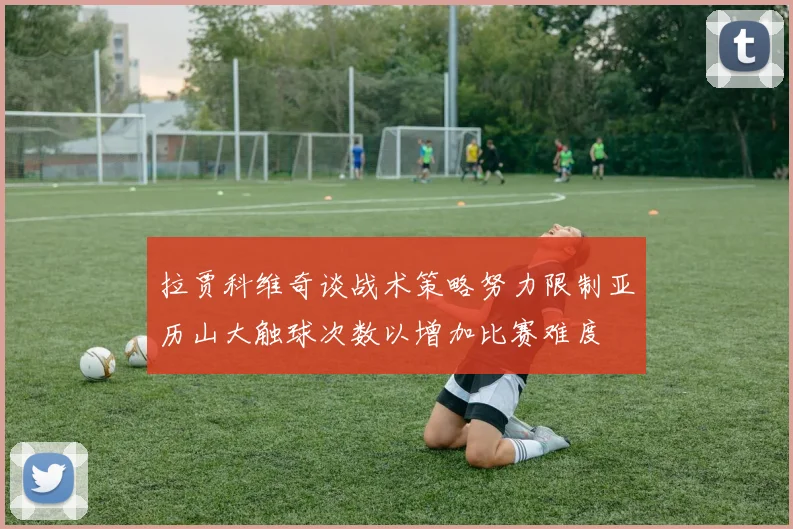 拉贾科维奇谈战术策略努力限制亚历山大触球次数以增加比赛难度