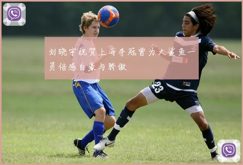 刘晓宇祝贺上海夺冠曾为大鲨鱼一员倍感自豪与骄傲