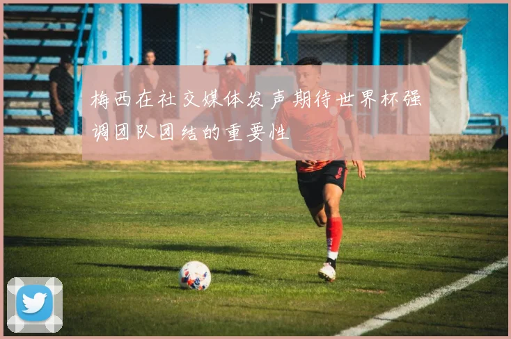梅西在社交媒体发声期待世界杯强调团队团结的重要性
