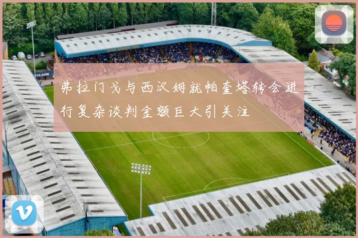弗拉门戈与西汉姆就帕奎塔转会进行复杂谈判金额巨大引关注