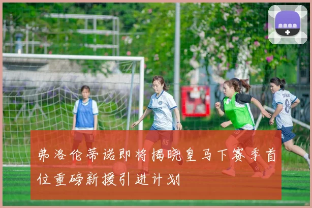 弗洛伦蒂诺即将揭晓皇马下赛季首位重磅新援引进计划