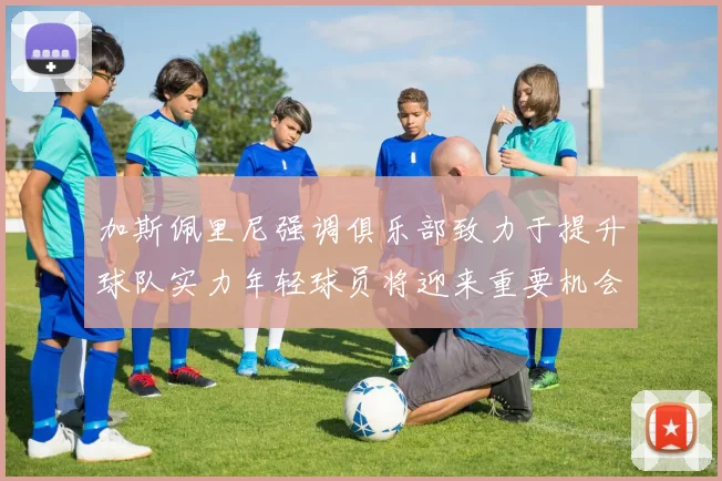 加斯佩里尼强调俱乐部致力于提升球队实力年轻球员将迎来重要机会