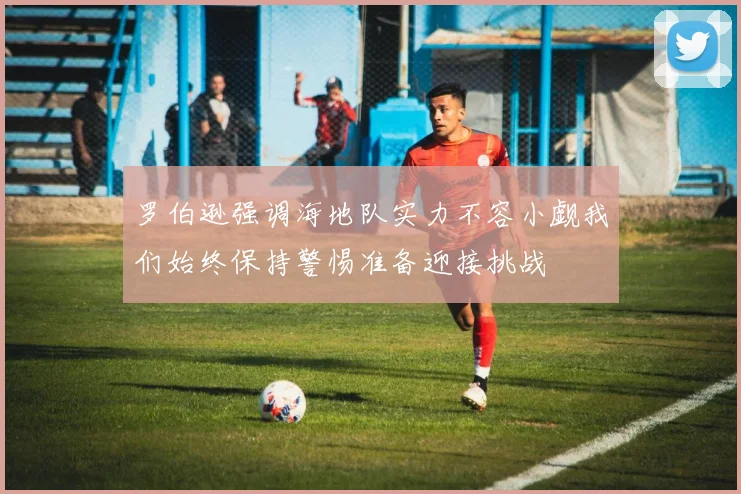 罗伯逊强调海地队实力不容小觑我们始终保持警惕准备迎接挑战