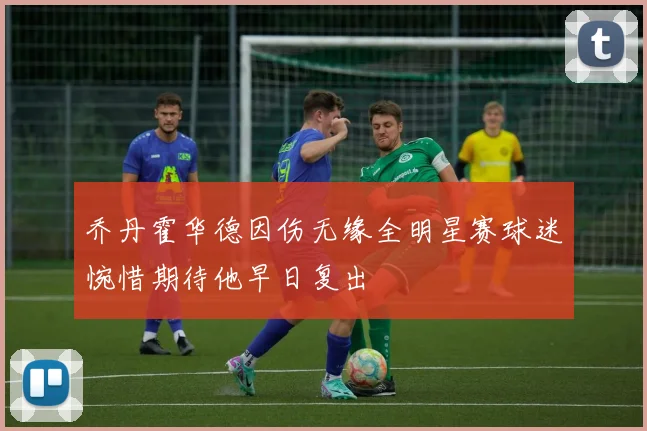 乔丹霍华德因伤无缘全明星赛球迷惋惜期待他早日复出