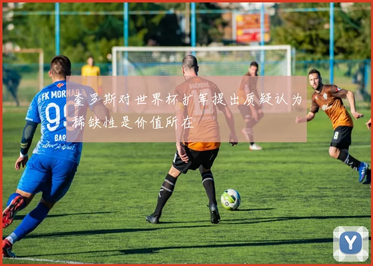 奎罗斯对世界杯扩军提出质疑认为稀缺性是价值所在