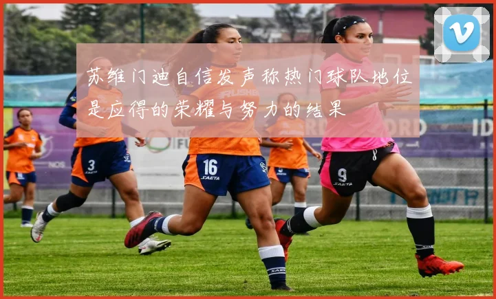 苏维门迪自信发声称热门球队地位是应得的荣耀与努力的结果