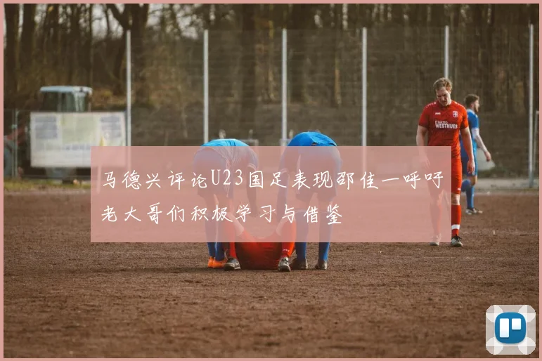 马德兴评论U23国足表现邵佳一呼吁老大哥们积极学习与借鉴