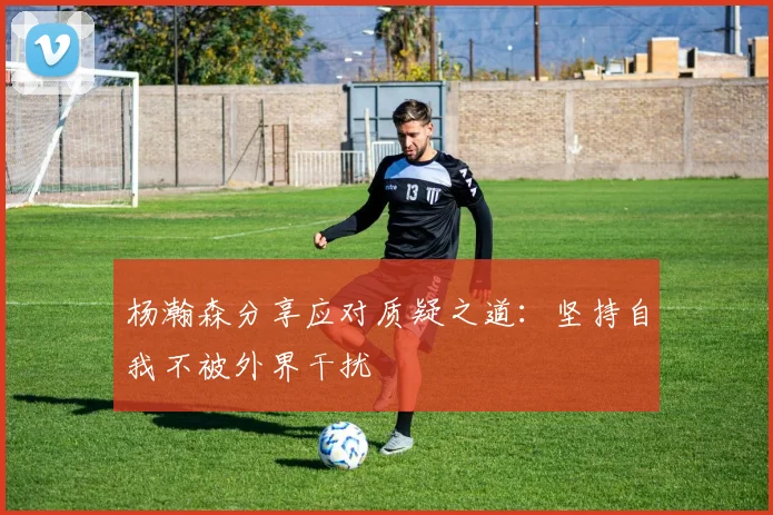 杨瀚森分享应对质疑之道：坚持自我不被外界干扰
