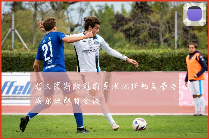 尤文图斯欧冠前景堪忧斯帕莱蒂与埃尔坎即将会谈