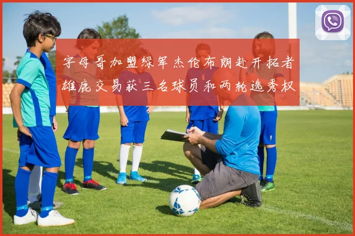 字母哥加盟绿军杰伦布朗赴开拓者雄鹿交易获三名球员和两轮选秀权