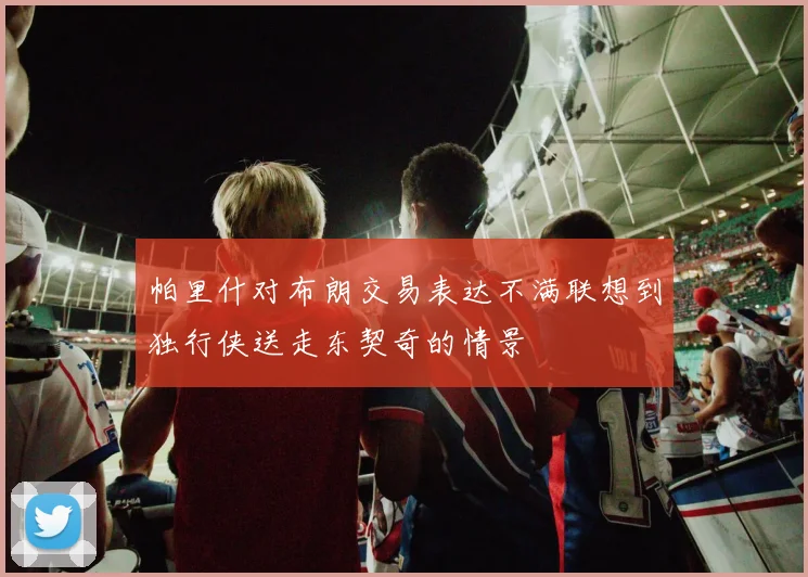 帕里什对布朗交易表达不满联想到独行侠送走东契奇的情景