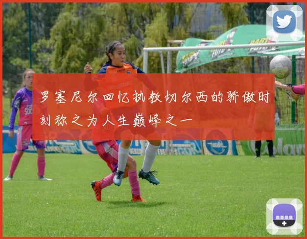 罗塞尼尔回忆执教切尔西的骄傲时刻称之为人生巅峰之一